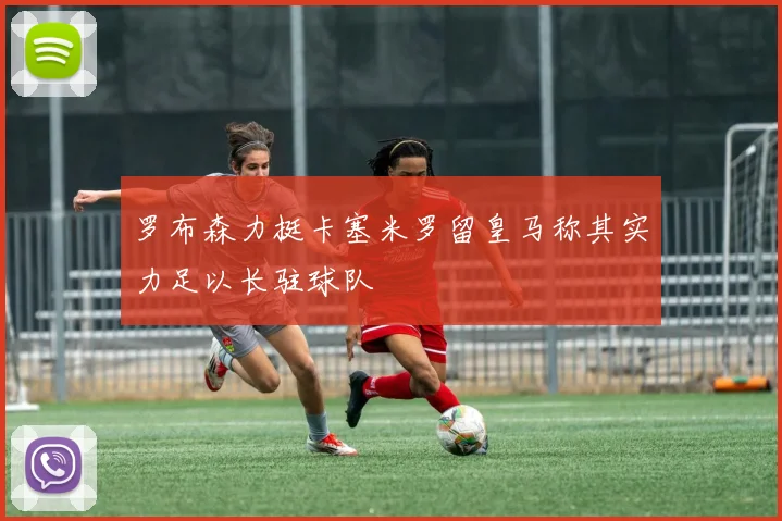 罗布森力挺卡塞米罗留皇马称其实力足以长驻球队