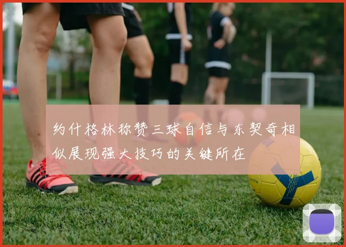 约什格林称赞三球自信与东契奇相似展现强大技巧的关键所在