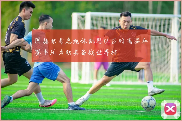 图赫尔考虑轮休凯恩以应对高温和赛季压力助其备战世界杯