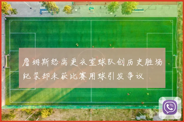 詹姆斯怒离更衣室球队创历史胜场纪录却未获比赛用球引发争议