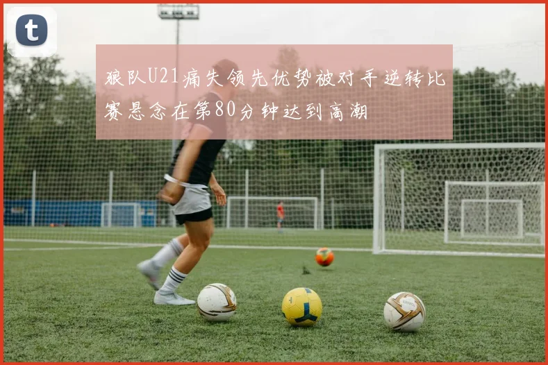 狼队U21痛失领先优势被对手逆转比赛悬念在第80分钟达到高潮