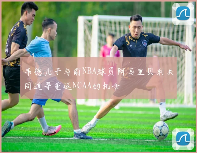 韦德儿子与前NBA球员阿马里贝利共同追寻重返NCAA的机会