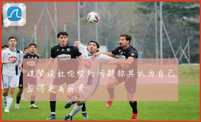 追梦谈杜伦续约问题称其认为自己应得更高薪资