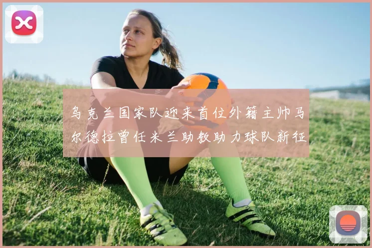 乌克兰国家队迎来首位外籍主帅马尔德拉曾任米兰助教助力球队新征程
