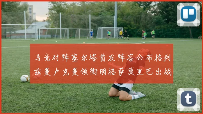 马竞对阵塞尔塔首发阵容公布格列兹曼卢克曼领衔明格萨莫里巴出战