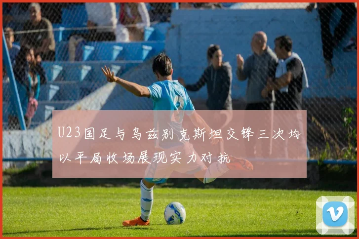 U23国足与乌兹别克斯坦交锋三次均以平局收场展现实力对抗