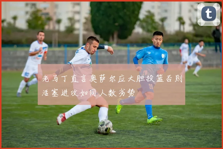 老马丁直言奥萨尔应大胆投篮否则活塞进攻如同人数劣势
