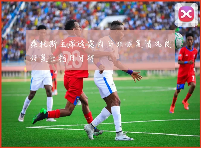 桑托斯主席透露内马尔恢复情况良好复出指日可待