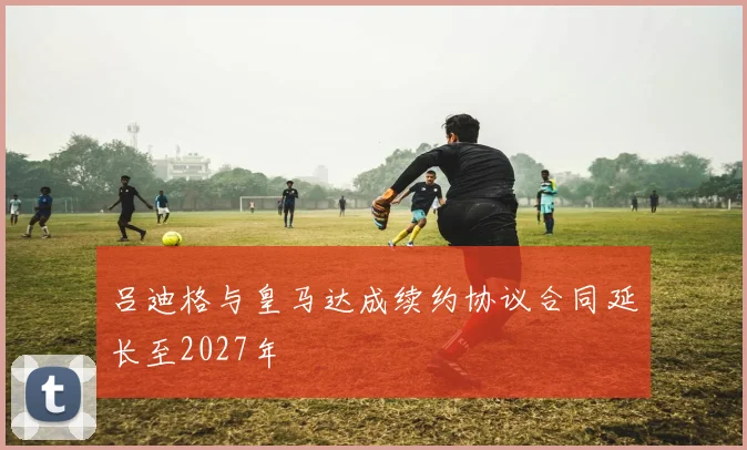 吕迪格与皇马达成续约协议合同延长至2027年
