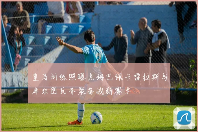 皇马训练照曝光姆巴佩卡雷拉斯与库尔图瓦齐聚备战新赛季